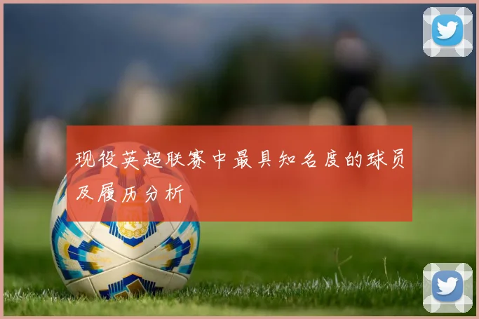 现役英超联赛中最具知名度的球员及履历分析