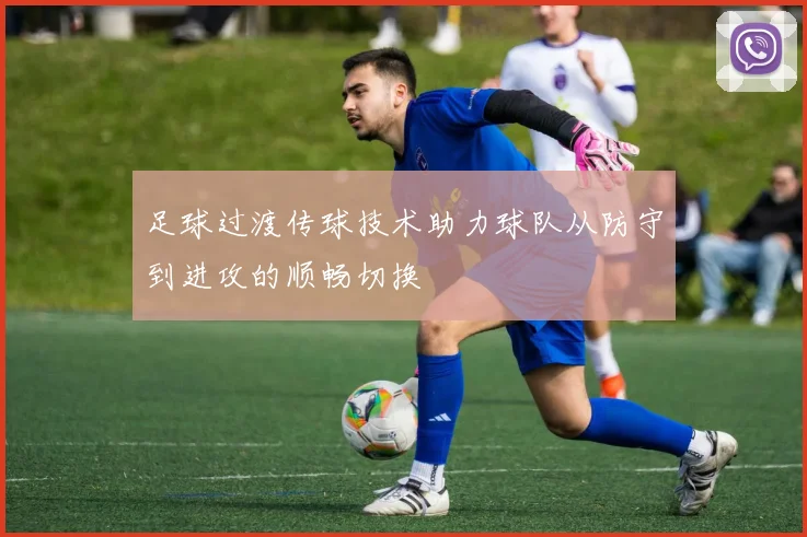足球过渡传球技术助力球队从防守到进攻的顺畅切换