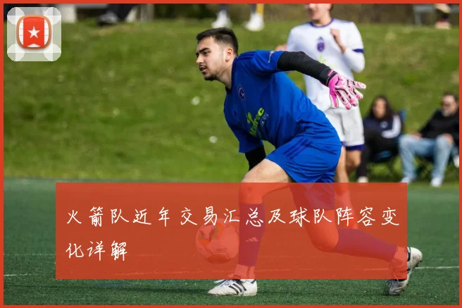 火箭队近年交易汇总及球队阵容变化详解