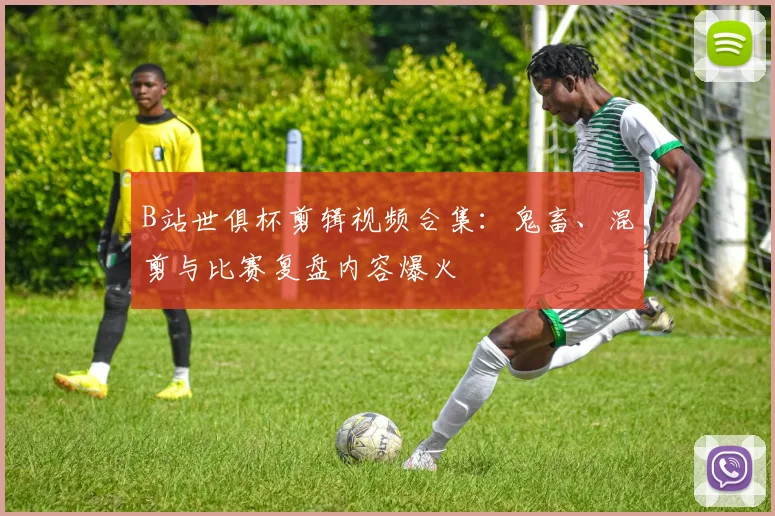 B站世俱杯剪辑视频合集：鬼畜、混剪与比赛复盘内容爆火