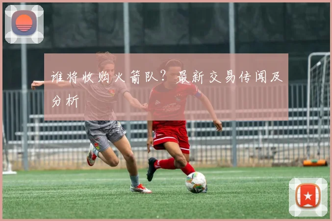 谁将收购火箭队？最新交易传闻及分析